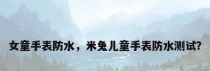 女童手表防水，米兔儿童手表防水测试？
