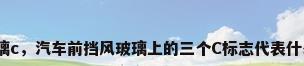 玻璃c，汽车前挡风玻璃上的三个C标志代表什么？