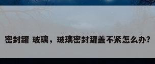 密封罐 玻璃，玻璃密封罐盖不紧怎么办？
