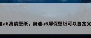 奥迪a6高清壁纸，奥迪a6屏保壁纸可以自定义么？