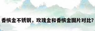 香槟金不锈钢，玫瑰金和香槟金图片对比？