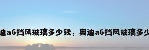 奥迪a6挡风玻璃多少钱，奥迪a6挡风玻璃多少钱