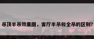 吊顶半吊效果图，客厅半吊和全吊的区别？