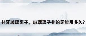 补牙玻璃离子，玻璃离子补的牙能用多久？
