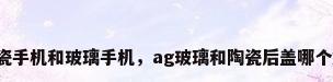 陶瓷手机和玻璃手机，ag玻璃和陶瓷后盖哪个好？