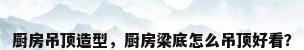 厨房吊顶造型，厨房梁底怎么吊顶好看？