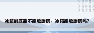 冰箱到底能不能放厨房，冰箱能放厨房吗？