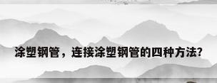 涂塑钢管，连接涂塑钢管的四种方法？