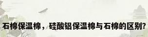 石棉保温棉，硅酸铝保温棉与石棉的区别？