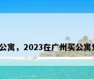 广州买公寓，2023在广州买公寓划算吗？