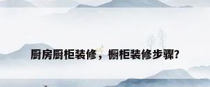 厨房厨柜装修，橱柜装修步骤？
