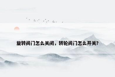 旋转阀门怎么关闭，转轮阀门怎么开关？