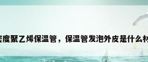 高密度聚乙烯保温管，保温管发泡外皮是什么材质？