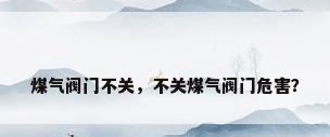 煤气阀门不关，不关煤气阀门危害？