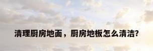 清理厨房地面，厨房地板怎么清洁？