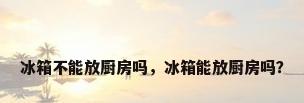 冰箱不能放厨房吗，冰箱能放厨房吗？