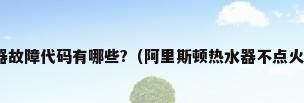 阿里斯顿燃气热水器故障代码有哪些?（阿里斯顿热水器不点火出现 E1是怎么回事?）