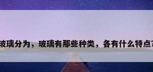 玻璃分为，玻璃有那些种类，各有什么特点？