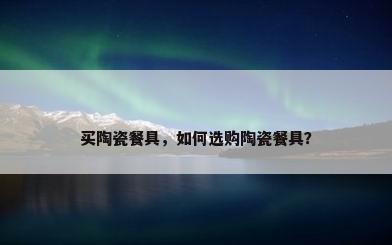 买陶瓷餐具，如何选购陶瓷餐具？