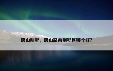 唐山别墅，唐山路南别墅区哪个好？