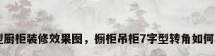 7字型厨柜装修效果图，橱柜吊柜7字型转角如何收口？