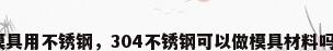 模具用不锈钢，304不锈钢可以做模具材料吗？