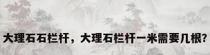 大理石石栏杆，大理石栏杆一米需要几根？
