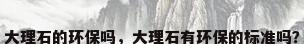 大理石的环保吗，大理石有环保的标准吗？