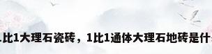 什么是1比1大理石瓷砖，1比1通体大理石地砖是什么意思？