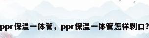 ppr保温一体管，ppr保温一体管怎样剥口？
