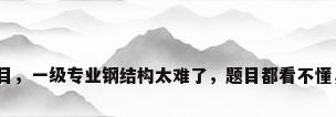 钢结构题目，一级专业钢结构太难了，题目都看不懂，怎么办？