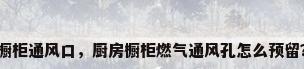 橱柜通风口，厨房橱柜燃气通风孔怎么预留？