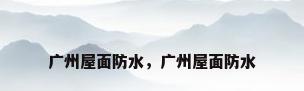 广州屋面防水，广州屋面防水