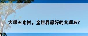 大理石素材，全世界最好的大理石？