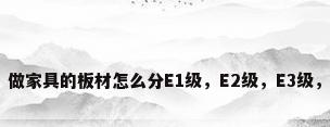 板材的级别，做家具的板材怎么分E1级，E2级，E3级，有什么标准？