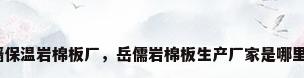 外墙保温岩棉板厂，岳儒岩棉板生产厂家是哪里的？