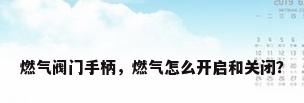 燃气阀门手柄，燃气怎么开启和关闭？