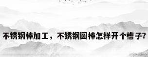 不锈钢棒加工，不锈钢圆棒怎样开个槽子？