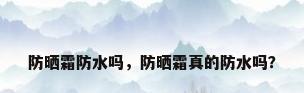 防晒霜防水吗，防晒霜真的防水吗？