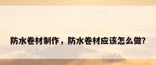防水卷材制作，防水卷材应该怎么做？