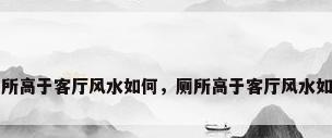 厕所高于客厅风水如何，厕所高于客厅风水如何