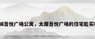 新城吾悦广场公寓，太原吾悦广场的住宅能买吗？
