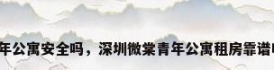 青年公寓安全吗，深圳微棠青年公寓租房靠谱吗？