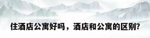 住酒店公寓好吗，酒店和公寓的区别？