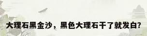 大理石黑金沙，黑色大理石干了就发白？
