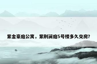 紫金豪庭公寓，紫荆澜庭5号楼多久交房？
