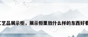 工艺品展示柜，展示柜里放什么样的东西好看？