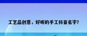工艺品创意，好听的手工抖音名字？