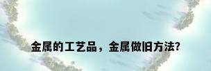 金属的工艺品，金属做旧方法？