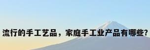 流行的手工艺品，家庭手工业产品有哪些？